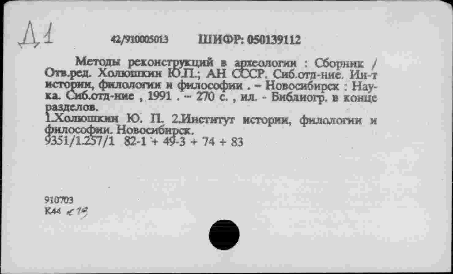 ﻿Ai
*2/910005013 ШИФР: 050139112
Методы реконструкций в археологии : Сборник / Отв.ред. Холюшкин ЮЛ.; АН СССР. Сиб.отд-ние. Ин-т истории, филологии и философии . - Новосибирск : Наука. Сиб.отд-ние ,1991 . — 270 с. , ил. - Библиогр. в конце разделов.
1 Холюшкин Ю. П. 2.Институт истории, филологии и философии. Новосибирск.
9351/1.257/1 82-1 + 49-3 + 74 + 83
910703
К44 <7^